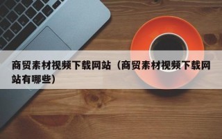 自贡商贸素材视频下载网站（商贸素材视频下载网站有哪些）
