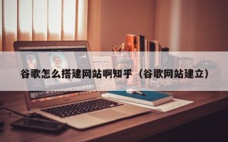 自贡谷歌怎么搭建网站啊知乎（谷歌网站建立）