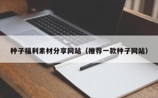 自贡种子福利素材分享网站（推荐一款种子网站）