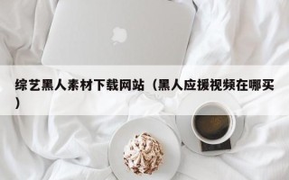 自贡综艺黑人素材下载网站（黑人应援视频在哪买）